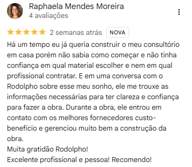 Avaliação de Raphaela Mendes Moreira no Google, 5 de 5 estrelas: Há um tempo eu já queria construir o meu consultório em casa porém não sabia como começar e não tinha confiança em qual material escolher e nem em qual profissional contratar. E em uma conversa com o Rodolpho sobre esse meu sonho, ele me trouxe as informações necessárias para ter clareza e confiança para fazer a obra. Durante a obra, ele entrou em contato com os melhores fornecedores custo-benefício e gerenciou muito bem a construção da obra. Muita gratidão Rodolpho! Excelente profissional e pessoa! Recomendo!